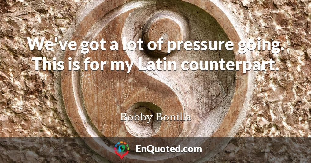 We've got a lot of pressure going. This is for my Latin counterpart.