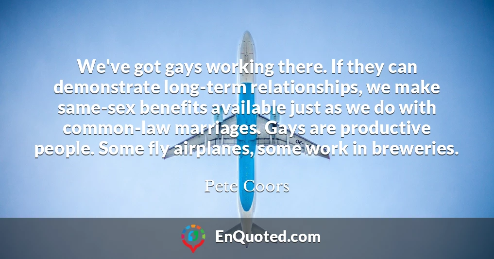 We've got gays working there. If they can demonstrate long-term relationships, we make same-sex benefits available just as we do with common-law marriages. Gays are productive people. Some fly airplanes, some work in breweries.