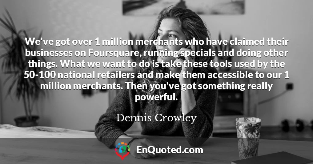 We've got over 1 million merchants who have claimed their businesses on Foursquare, running specials and doing other things. What we want to do is take these tools used by the 50-100 national retailers and make them accessible to our 1 million merchants. Then you've got something really powerful.