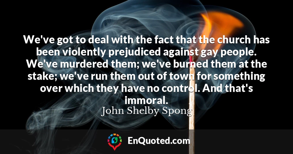 We've got to deal with the fact that the church has been violently prejudiced against gay people. We've murdered them; we've burned them at the stake; we've run them out of town for something over which they have no control. And that's immoral.