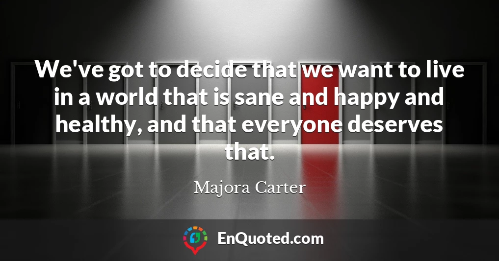 We've got to decide that we want to live in a world that is sane and happy and healthy, and that everyone deserves that.