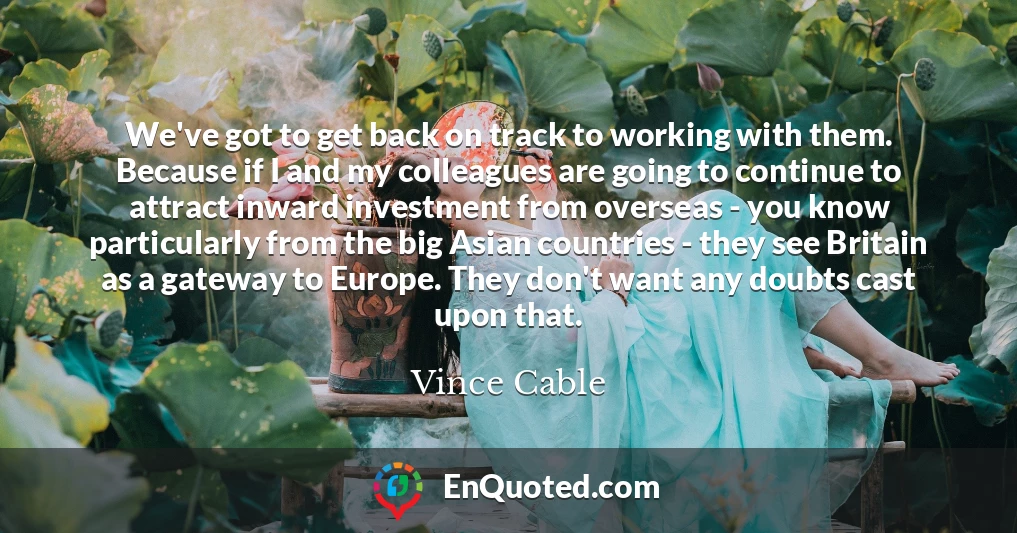 We've got to get back on track to working with them. Because if I and my colleagues are going to continue to attract inward investment from overseas - you know particularly from the big Asian countries - they see Britain as a gateway to Europe. They don't want any doubts cast upon that.