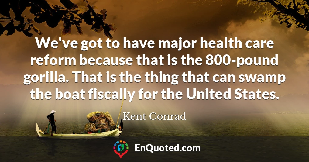 We've got to have major health care reform because that is the 800-pound gorilla. That is the thing that can swamp the boat fiscally for the United States.