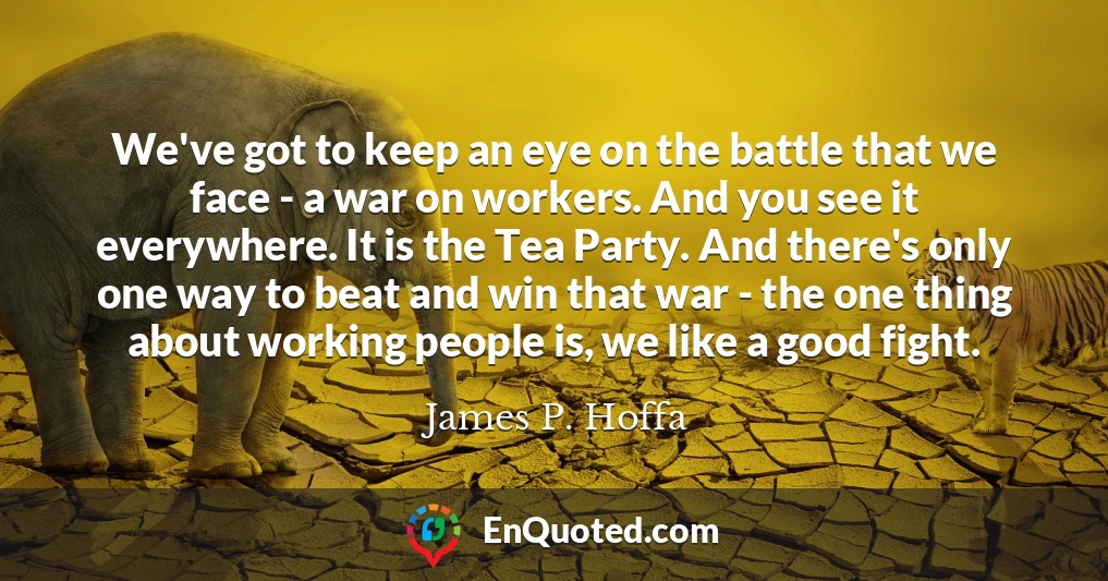 We've got to keep an eye on the battle that we face - a war on workers. And you see it everywhere. It is the Tea Party. And there's only one way to beat and win that war - the one thing about working people is, we like a good fight.