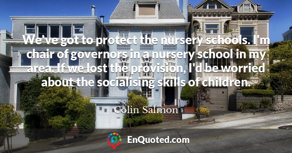 We've got to protect the nursery schools. I'm chair of governors in a nursery school in my area. If we lost the provision, I'd be worried about the socialising skills of children.