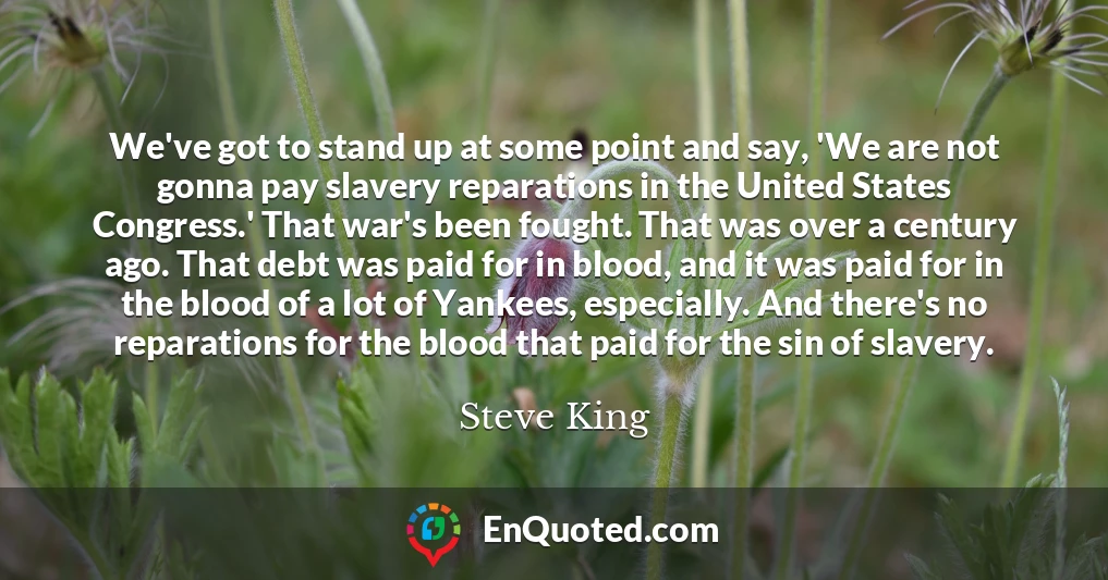 We've got to stand up at some point and say, 'We are not gonna pay slavery reparations in the United States Congress.' That war's been fought. That was over a century ago. That debt was paid for in blood, and it was paid for in the blood of a lot of Yankees, especially. And there's no reparations for the blood that paid for the sin of slavery.