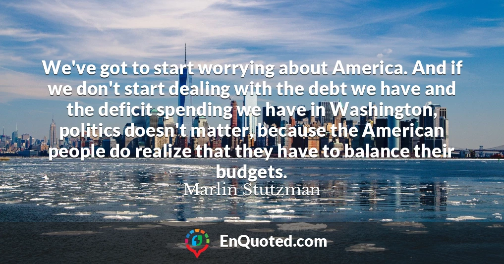 We've got to start worrying about America. And if we don't start dealing with the debt we have and the deficit spending we have in Washington, politics doesn't matter, because the American people do realize that they have to balance their budgets.