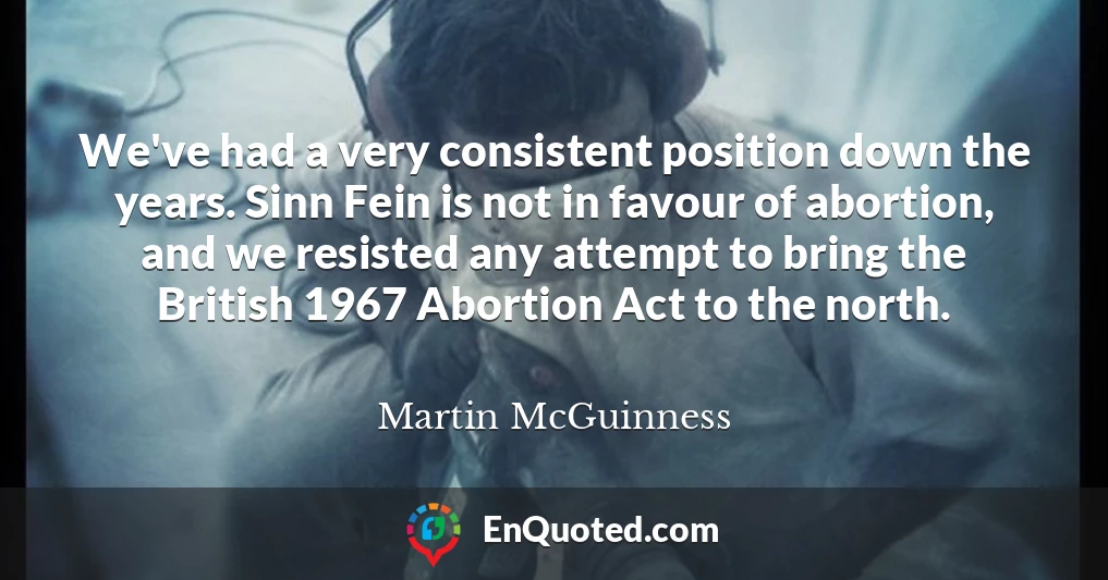 We've had a very consistent position down the years. Sinn Fein is not in favour of abortion, and we resisted any attempt to bring the British 1967 Abortion Act to the north.