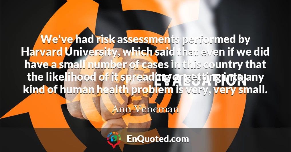 We've had risk assessments performed by Harvard University, which said that even if we did have a small number of cases in this country that the likelihood of it spreading or getting into any kind of human health problem is very, very small.