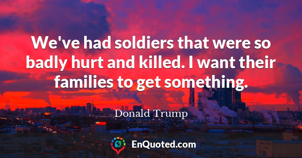 We've had soldiers that were so badly hurt and killed. I want their families to get something.
