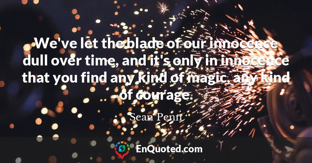 We've let the blade of our innocence dull over time, and it's only in innocence that you find any kind of magic, any kind of courage.