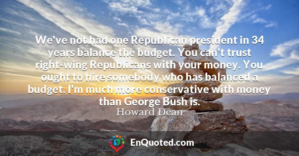 We've not had one Republican president in 34 years balance the budget. You can't trust right-wing Republicans with your money. You ought to hire somebody who has balanced a budget. I'm much more conservative with money than George Bush is.