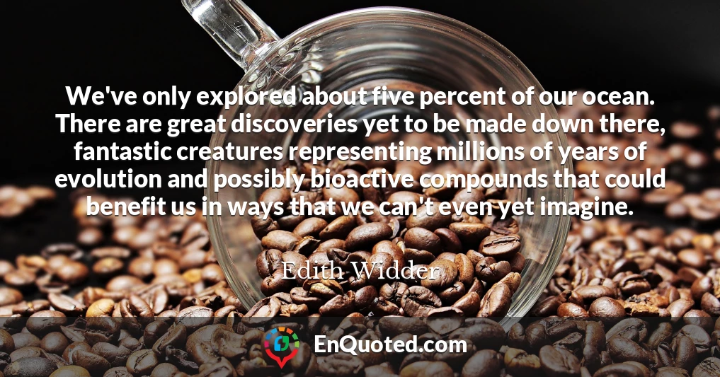 We've only explored about five percent of our ocean. There are great discoveries yet to be made down there, fantastic creatures representing millions of years of evolution and possibly bioactive compounds that could benefit us in ways that we can't even yet imagine.