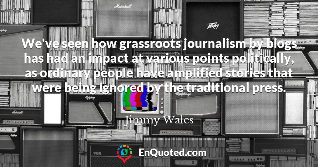 We've seen how grassroots journalism by blogs has had an impact at various points politically, as ordinary people have amplified stories that were being ignored by the traditional press.