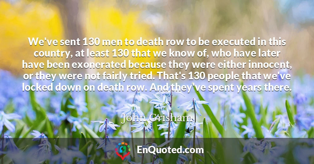 We've sent 130 men to death row to be executed in this country, at least 130 that we know of, who have later have been exonerated because they were either innocent, or they were not fairly tried. That's 130 people that we've locked down on death row. And they've spent years there.