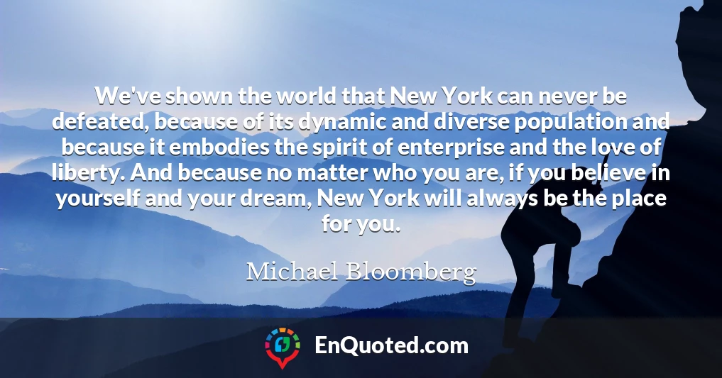 We've shown the world that New York can never be defeated, because of its dynamic and diverse population and because it embodies the spirit of enterprise and the love of liberty. And because no matter who you are, if you believe in yourself and your dream, New York will always be the place for you.