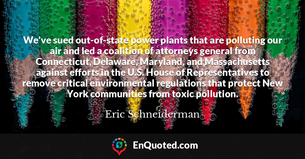 We've sued out-of-state power plants that are polluting our air and led a coalition of attorneys general from Connecticut, Delaware, Maryland, and Massachusetts against efforts in the U.S. House of Representatives to remove critical environmental regulations that protect New York communities from toxic pollution.