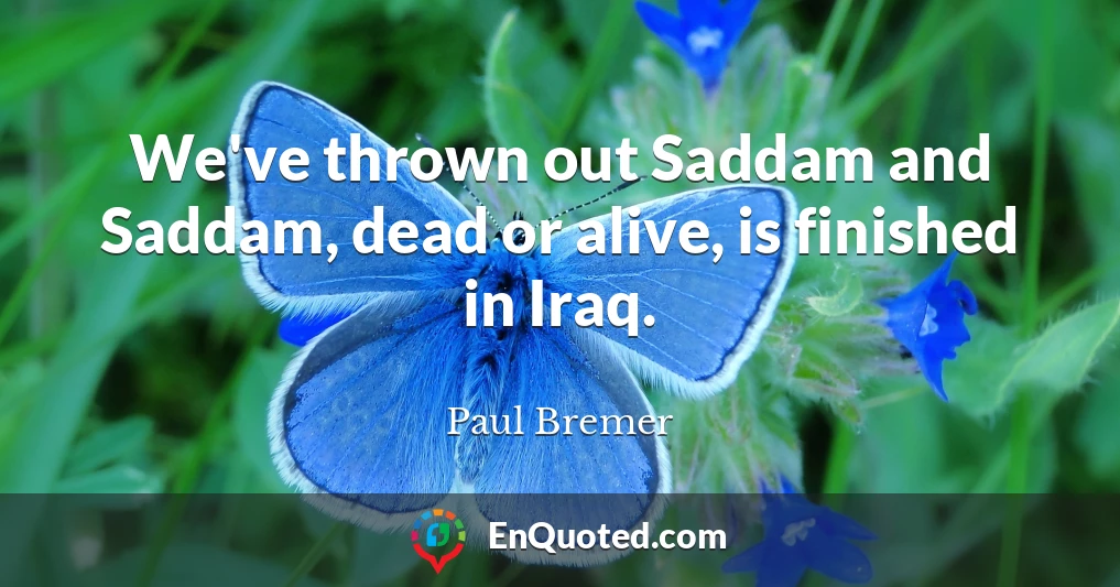 We've thrown out Saddam and Saddam, dead or alive, is finished in Iraq.