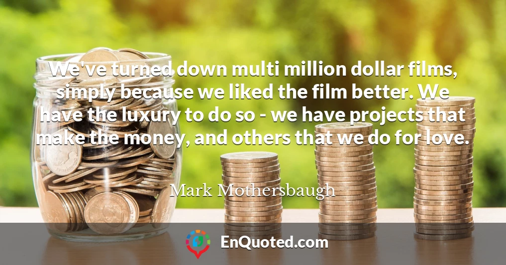 We've turned down multi million dollar films, simply because we liked the film better. We have the luxury to do so - we have projects that make the money, and others that we do for love.