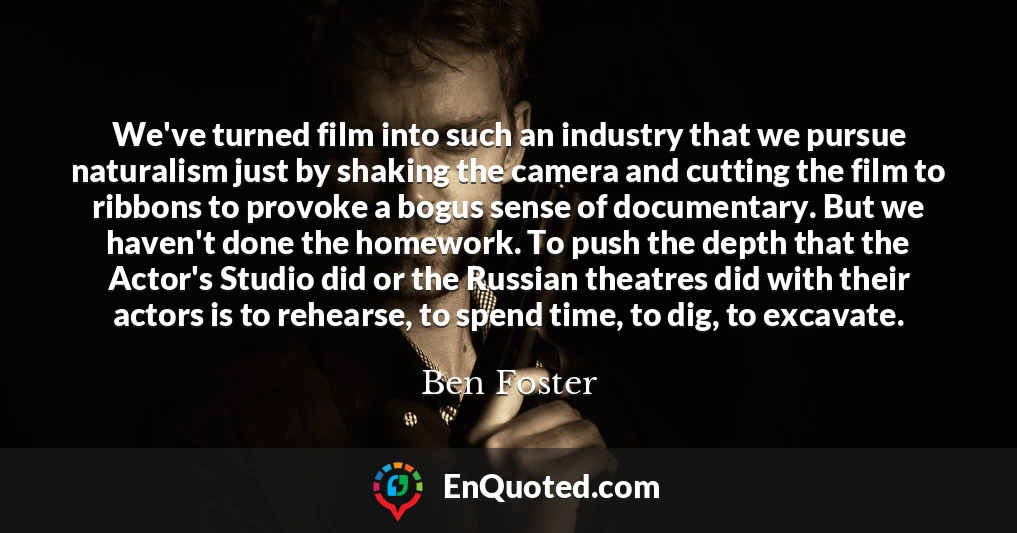 We've turned film into such an industry that we pursue naturalism just by shaking the camera and cutting the film to ribbons to provoke a bogus sense of documentary. But we haven't done the homework. To push the depth that the Actor's Studio did or the Russian theatres did with their actors is to rehearse, to spend time, to dig, to excavate.