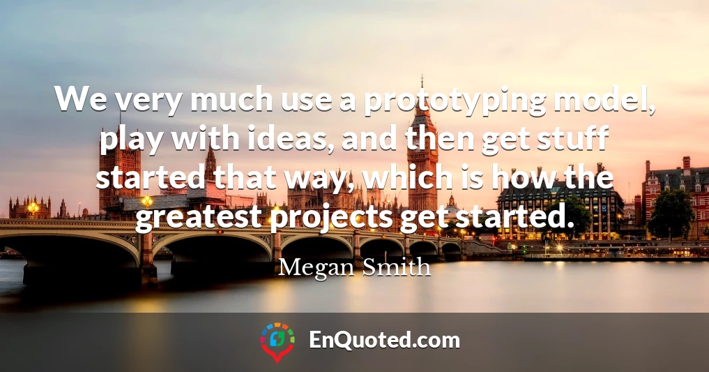 We very much use a prototyping model, play with ideas, and then get stuff started that way, which is how the greatest projects get started.