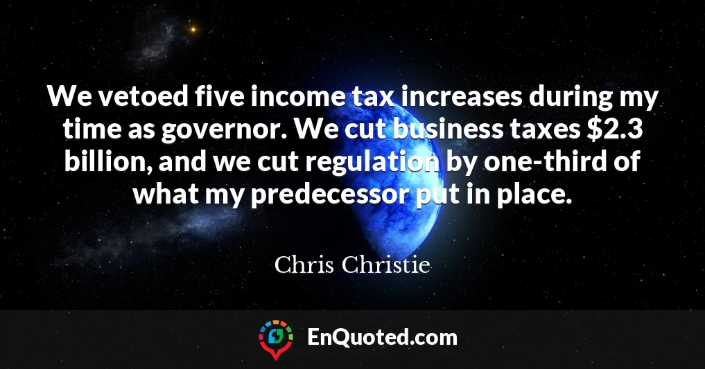 We vetoed five income tax increases during my time as governor. We cut business taxes $2.3 billion, and we cut regulation by one-third of what my predecessor put in place.