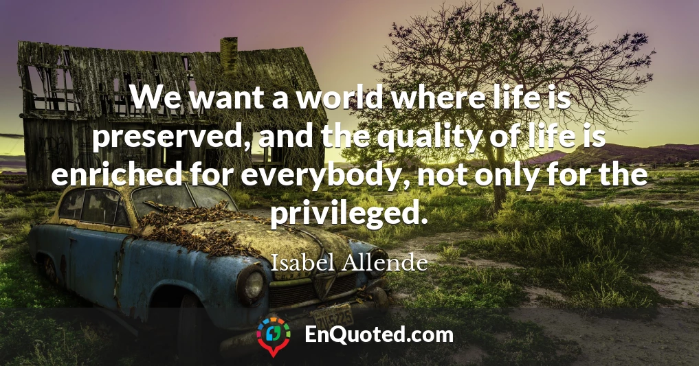 We want a world where life is preserved, and the quality of life is enriched for everybody, not only for the privileged.
