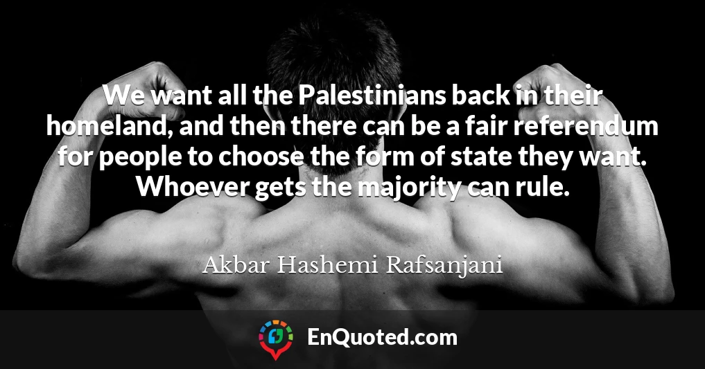 We want all the Palestinians back in their homeland, and then there can be a fair referendum for people to choose the form of state they want. Whoever gets the majority can rule.