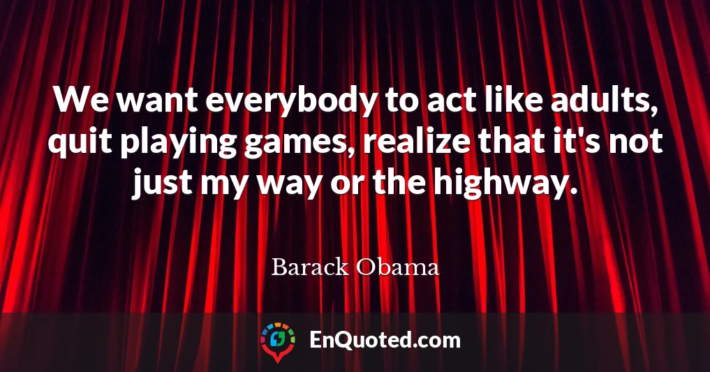 We want everybody to act like adults, quit playing games, realize that it's not just my way or the highway.