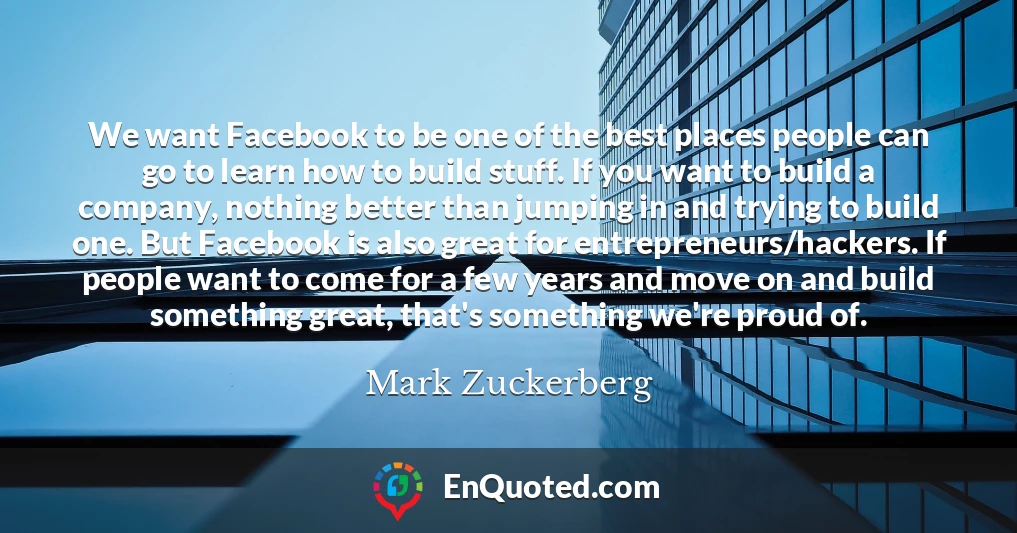 We want Facebook to be one of the best places people can go to learn how to build stuff. If you want to build a company, nothing better than jumping in and trying to build one. But Facebook is also great for entrepreneurs/hackers. If people want to come for a few years and move on and build something great, that's something we're proud of.