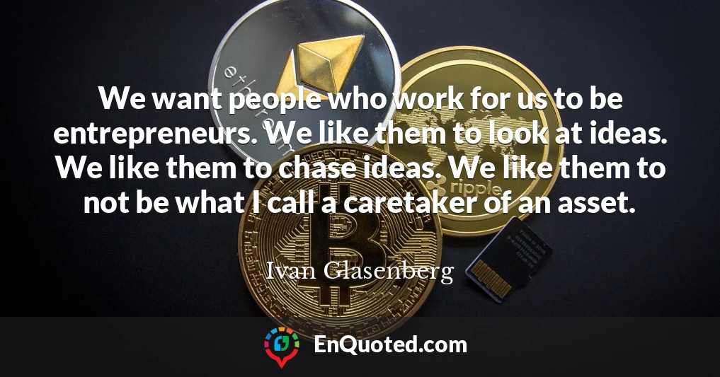 We want people who work for us to be entrepreneurs. We like them to look at ideas. We like them to chase ideas. We like them to not be what I call a caretaker of an asset.