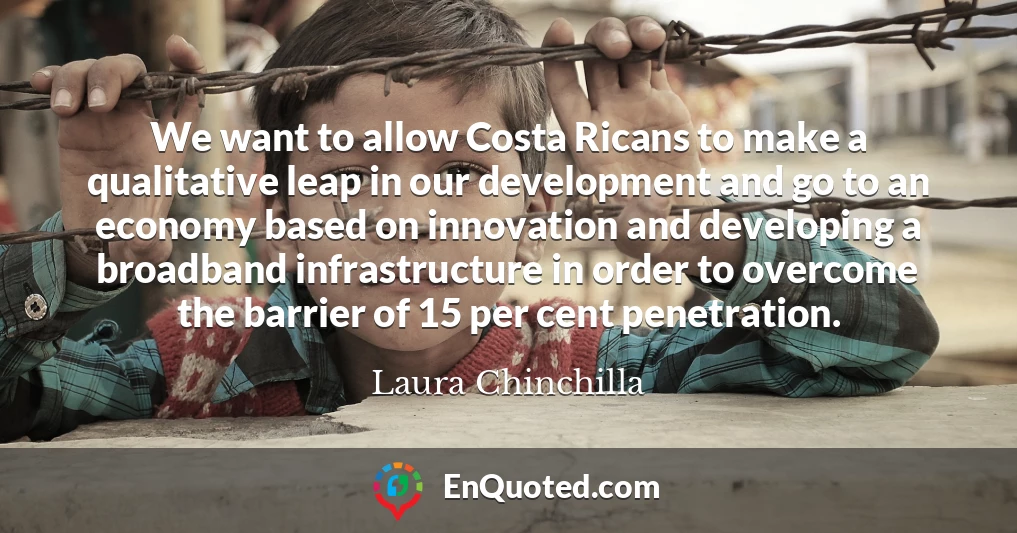 We want to allow Costa Ricans to make a qualitative leap in our development and go to an economy based on innovation and developing a broadband infrastructure in order to overcome the barrier of 15 per cent penetration.