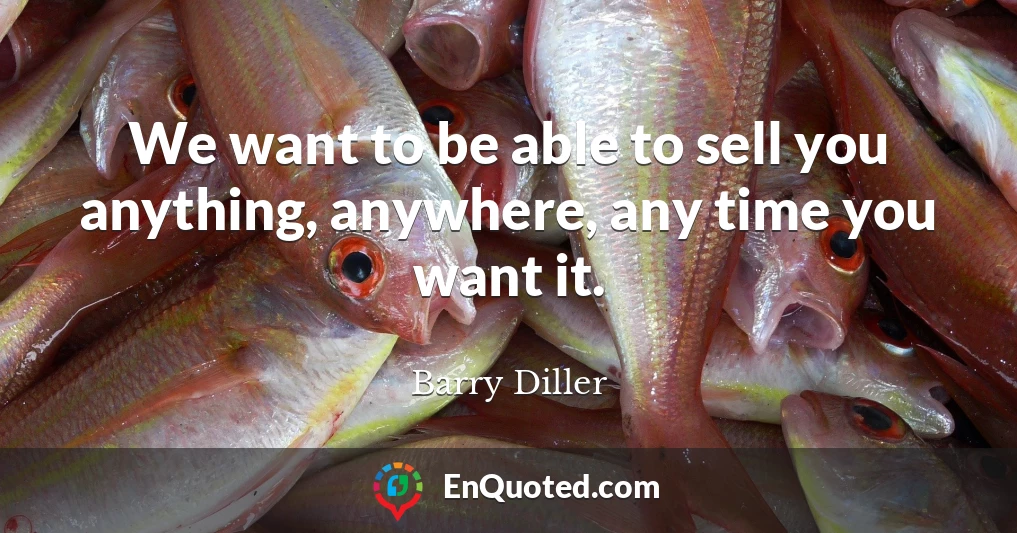 We want to be able to sell you anything, anywhere, any time you want it.