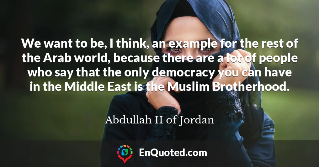 We want to be, I think, an example for the rest of the Arab world, because there are a lot of people who say that the only democracy you can have in the Middle East is the Muslim Brotherhood.