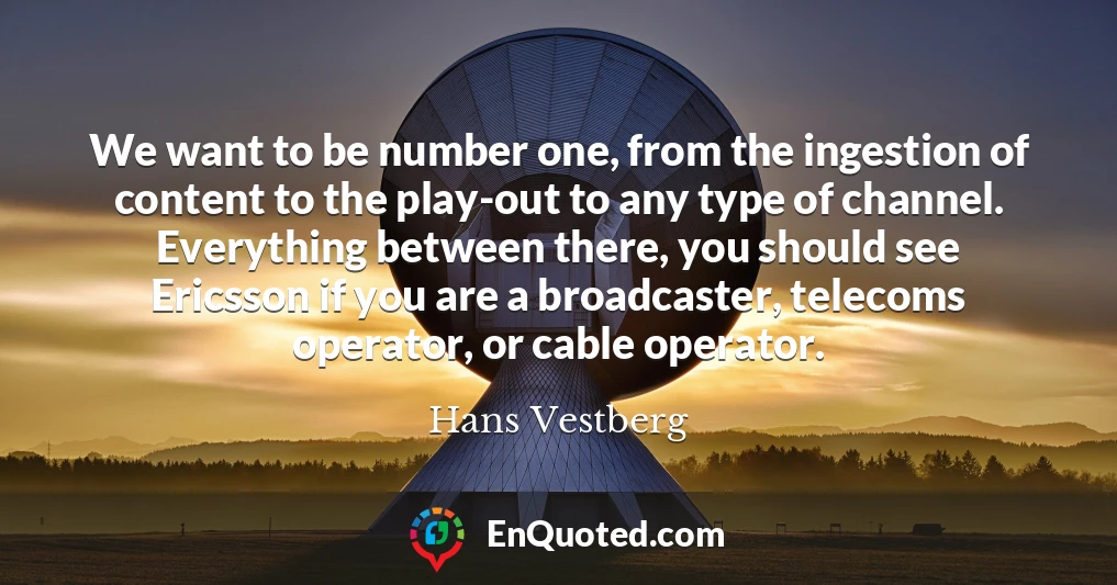We want to be number one, from the ingestion of content to the play-out to any type of channel. Everything between there, you should see Ericsson if you are a broadcaster, telecoms operator, or cable operator.