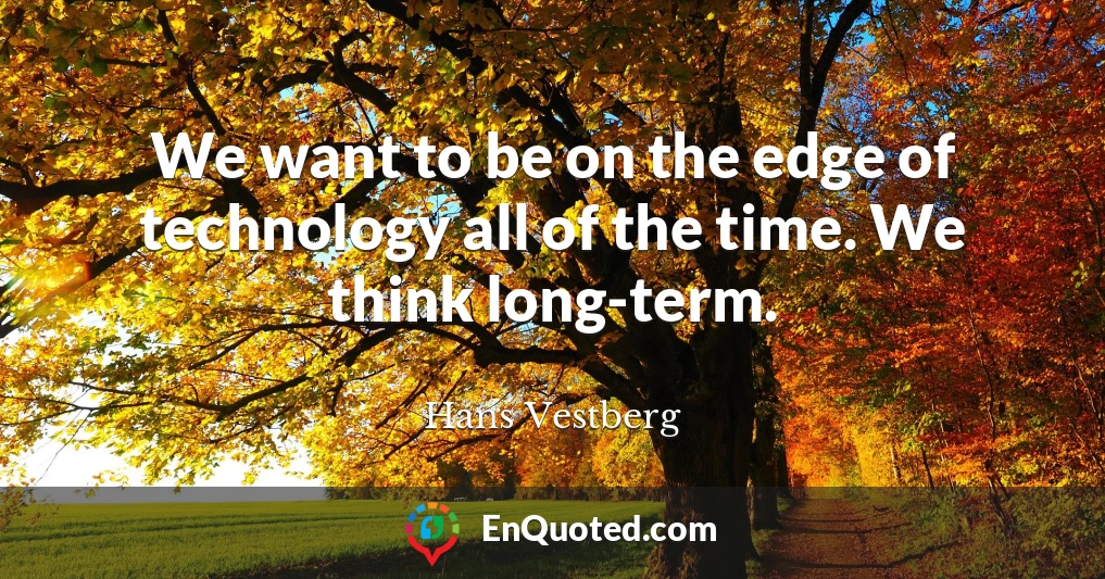 We want to be on the edge of technology all of the time. We think long-term.