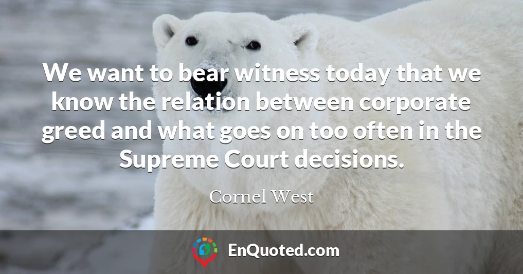 We want to bear witness today that we know the relation between corporate greed and what goes on too often in the Supreme Court decisions.