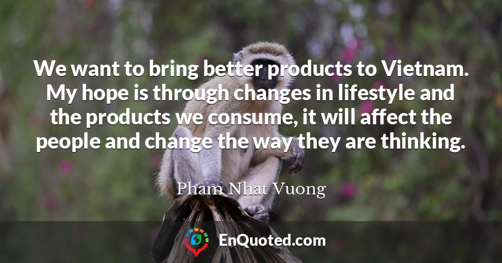 We want to bring better products to Vietnam. My hope is through changes in lifestyle and the products we consume, it will affect the people and change the way they are thinking.