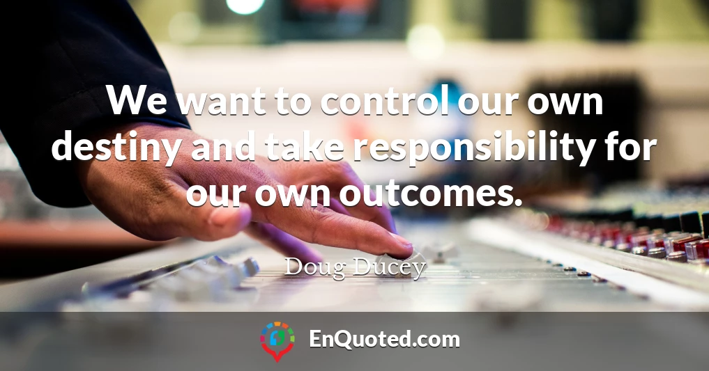We want to control our own destiny and take responsibility for our own outcomes.