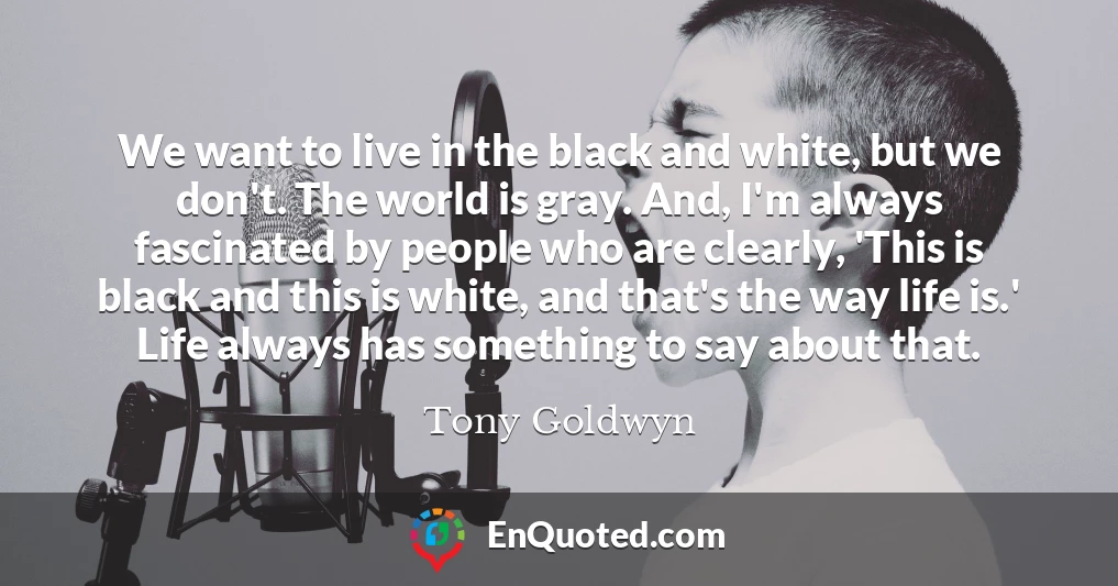 We want to live in the black and white, but we don't. The world is gray. And, I'm always fascinated by people who are clearly, 'This is black and this is white, and that's the way life is.' Life always has something to say about that.