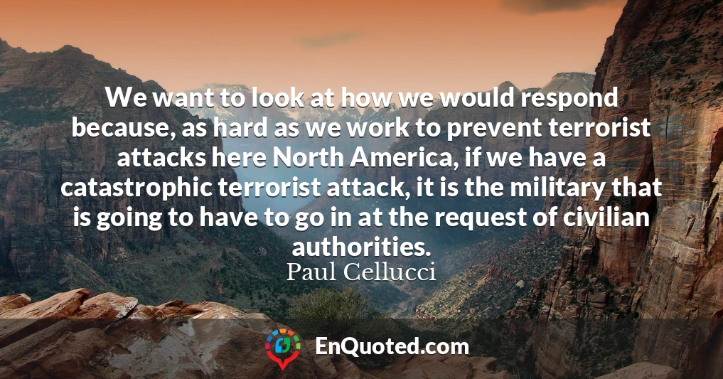 We want to look at how we would respond because, as hard as we work to prevent terrorist attacks here North America, if we have a catastrophic terrorist attack, it is the military that is going to have to go in at the request of civilian authorities.