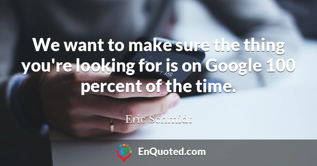 We want to make sure the thing you're looking for is on Google 100 percent of the time.