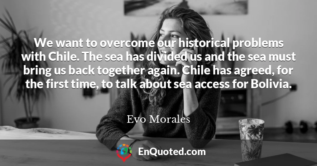 We want to overcome our historical problems with Chile. The sea has divided us and the sea must bring us back together again. Chile has agreed, for the first time, to talk about sea access for Bolivia.
