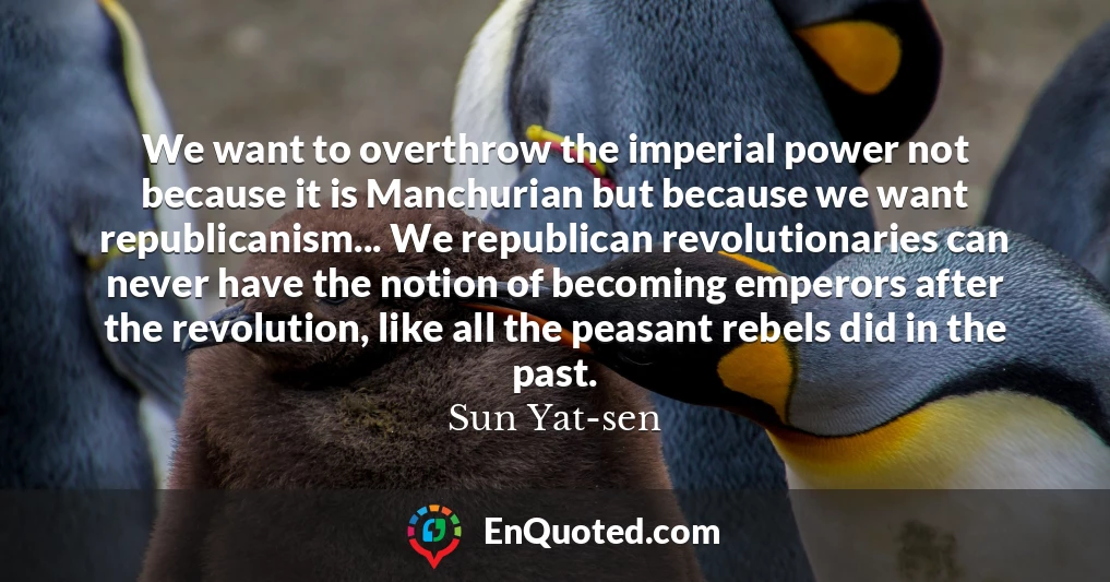 We want to overthrow the imperial power not because it is Manchurian but because we want republicanism... We republican revolutionaries can never have the notion of becoming emperors after the revolution, like all the peasant rebels did in the past.