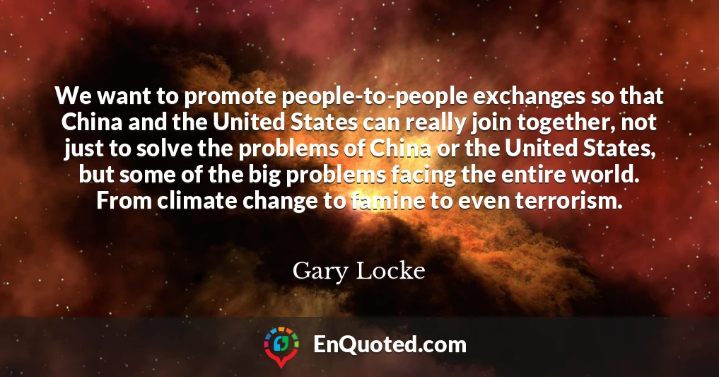 We want to promote people-to-people exchanges so that China and the United States can really join together, not just to solve the problems of China or the United States, but some of the big problems facing the entire world. From climate change to famine to even terrorism.