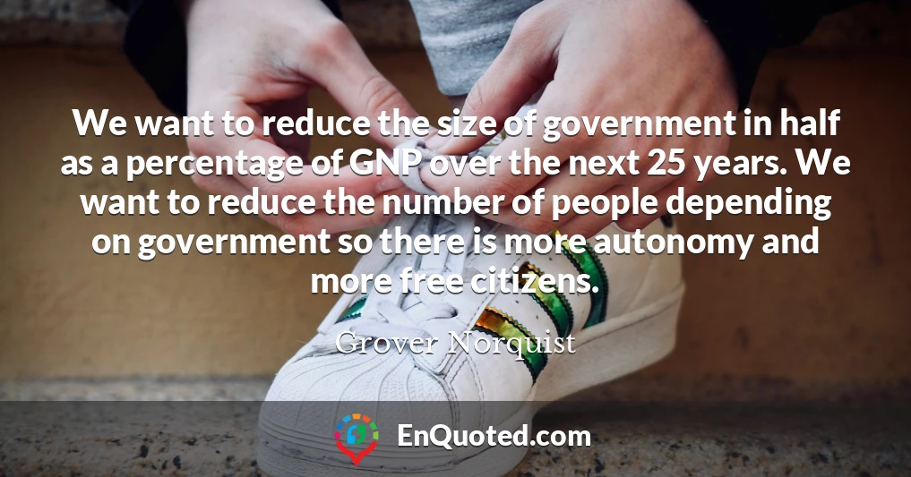 We want to reduce the size of government in half as a percentage of GNP over the next 25 years. We want to reduce the number of people depending on government so there is more autonomy and more free citizens.