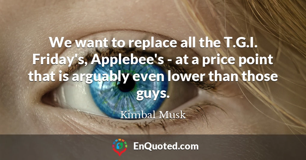 We want to replace all the T.G.I. Friday's, Applebee's - at a price point that is arguably even lower than those guys.