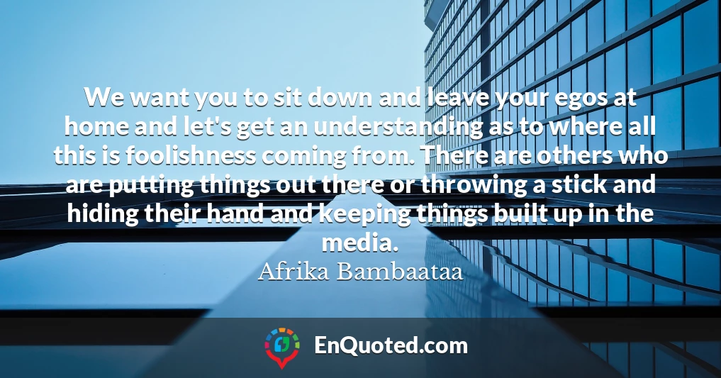 We want you to sit down and leave your egos at home and let's get an understanding as to where all this is foolishness coming from. There are others who are putting things out there or throwing a stick and hiding their hand and keeping things built up in the media.