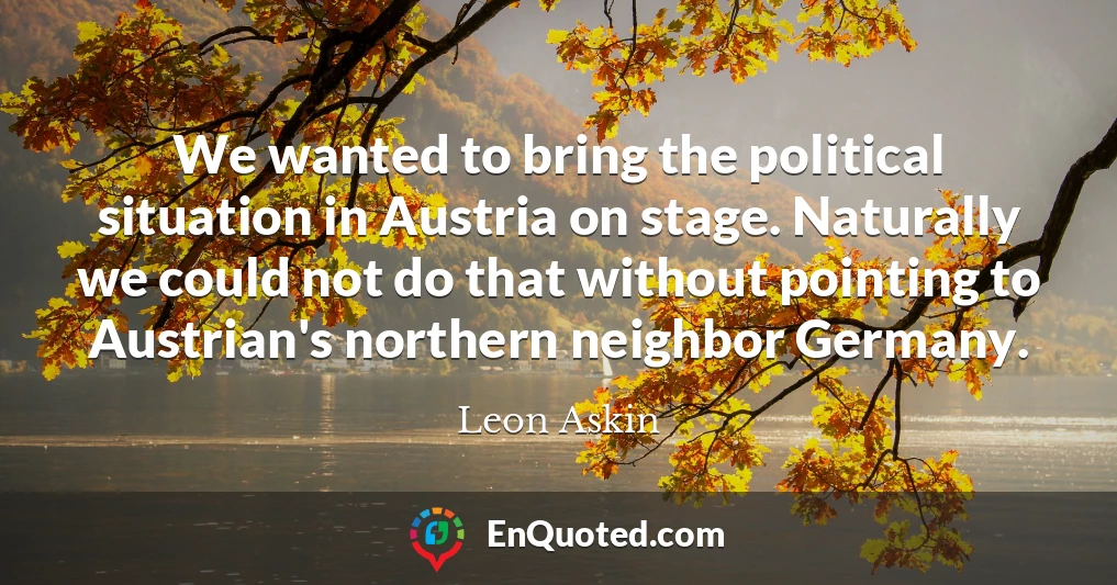 We wanted to bring the political situation in Austria on stage. Naturally we could not do that without pointing to Austrian's northern neighbor Germany.