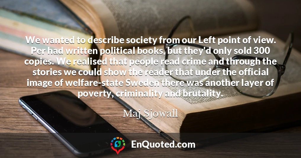 We wanted to describe society from our Left point of view. Per had written political books, but they'd only sold 300 copies. We realised that people read crime and through the stories we could show the reader that under the official image of welfare-state Sweden there was another layer of poverty, criminality and brutality.